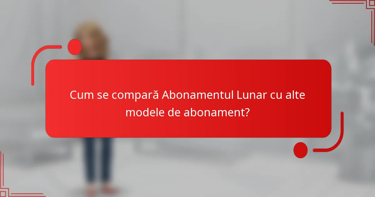 Cum se compară Abonamentul Lunar cu alte modele de abonament?